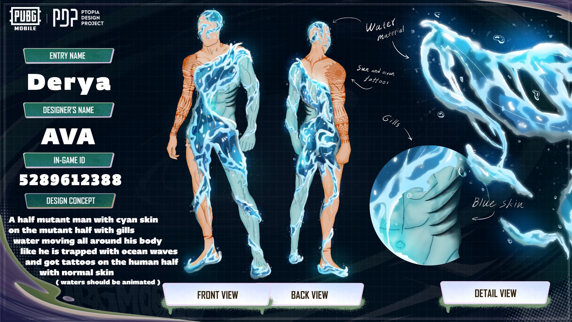 Derya Set images  •  Front view:   rya Set front view in PUBG MOBILE by Ava (ID 5289612388) — half-mutant male character with cyan blue skin, gills, animated water swirling around body, tattoos on human half; official Ptopia Design Project entry blending Iranian creativity with futuristic fantasy — نمای جلو ست دریا در پابجی موبایل توسط آوا؛ کاراکتر نیمه‌جهش‌یافته با پوست آبی فیروزه‌ای، آبشش‌ها، جریان متحرک آب دور بدن و تتو روی نیمه انسانی؛ ورودی رسمی پروژه Ptopia با ترکیب خلاقیت ایرانی و فانتزی آینده‌گرا   •  Back view:   BG MOBILE Derya Set back view by Ava — detailed water animation flowing across back, cyan mutant skin, seaweed textures, hybrid silhouette; AVAPDP portfolio highlighting ocean-inspired design — نمای پشت ست دریا در پابجی موبایل توسط آوا؛ انیمیشن آب روی پشت، پوست آبی جهش‌یافته، بافت جلبک و فرم هیبریدی؛ بخشی از پورتفولیوی AVAPDP با الهام از دریا   •  Detail panel (close-ups):   rya Set design details by Ava — close-up of gills, tattoos, water movement, cyan skin texture; professional documentation for PUBG MOBILE Ptopia Design Project; Iranian designer Ava presenting oceanic myth in modern game — جزئیات طراحی ست دریا توسط آوا؛ نمای نزدیک آبشش‌ها، تتوها، حرکت آب و بافت پوست فیروزه‌ای؛ مستندسازی حرفه‌ای برای پروژه Ptopia پابجی موبایل؛ ارائه اسطوره دریایی در قالب مدرن توسط طراح ایرانی آوا  